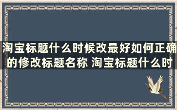 淘宝标题什么时候改最好如何正确的修改标题名称 淘宝标题什么时候改最好如何正确的修改标题名